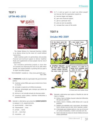LÍNGUAINGLESA
31Editora Bernoulli
TEXT I
UFTM-MG–2010
Global Alliance for
Improved Nutrition
		 The Global Alliance for Improved Nutrition (GAIN)
is an alliance driven by the vision of a world without
malnutrition.
		 GAIN mobilizes public (I) partnerships and provides
financial and technical support to deliver healthier
foods and supplements to those people most at risk of
malnutrition.
		 Our innovative partnership projects in more than
25 countries are improving the lives of (II) 200 million
people. Our project portfolio is growing and our goal is
to reach one billion people.
THE ECONOMIST. Available at: <http://www.gainhealth.org/> .
Sept. 2009.
01.	A PRINCIPAL missão da organização não governamental
GAIN é
A)	 mobilizar outras ONGs para que se extermine a fome
no mundo.
B)	 arrecadar a ajuda de um bilhão de pessoas.
C)	 distribuir alimentação para crianças que sofrem de
má nutrição.
D)	 diminuir a má nutrição através de diversas ações.
E)	 convencer outros países a distribuir fortificantes a
pessoas famintas.
02.	 Assinale a alternativa que preenche CORRETAMENTE
os espaços I e II, respectivamente.
A)	 governmental ... fewer than
B)	 industrialized ... most
C)	 private ... nearly
D)	 rich	... more than
E)	 innovative ... all
03.	 In “[…] and our goal is to reach one billion people”
we may say that the organization expects to
A)	 become bigger and bigger.
B)	 gain more financial support.
C)	 get to a particular level.
D)	 grow as soon as possible.
E)	 increase their vision of the world.
TEXT II
Uniube-MG–2009
IF YOU COULD WISH FOR
ANYTHING, WHAT WOULD
IT BE?
A BIG SUNNY FIELD
TO BE IN.
A STUPID FIELD?! YOU’VE
GOT THAT NOW! THINK BIG!
RICHES! POWER! PRETEND
YOU COULD HAVE ANYTHING!
ACTUALLY, IT’S HARD TO
ARGUE WITH SOMEONE WHO
LOOKS SO HAPPY.
25 Great Calvin and Hobbes Strips
01.	 Assinale a alternativa que explica a filosofia de vida de
Calvin e Hobbes.
A)	 Ambos, Calvin e Hobbes, buscam vidas bem diferentes
das que já usufruem.
B)	 Ambos, Calvin e Hobbes, estão felizes com o que já
possuem.
C)	 Hobbes vive satisfeito com o que possui. No entanto,
Calvin almeja mais da vida, como riquezas e poder.
D)	 A felicidade para Hobbes está em viver ao ar livre em
um campo ensolarado, e Calvin concorda com ele.
E)	 Calvin discorda do anseio de vida de Hobbes de buscar
coisas grandiosas.
If Clauses
 