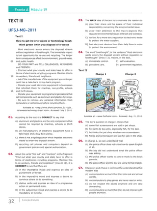 32 Coleção Estudo
TEXT III
UFSJ-MG–2011
Text I
How to get rid of e-waste or technology trash
Think green when you dispose of e-waste
		Most electronic waste enters the disposal stream
without regulation or forethought. The immediate impact
is lost opportunity for re-use and recycling. The longer
term consequences affect the environment, ground water,
05	 and public health.
		 DO YOUR PART and TELL COLLEAGUES, NEIGHBORS
and FRIENDS:
	 –	Find out what your county and state have to offer in
terms of electronics recycling programs. Mention this to
10	 co-workers, friends and neighbors.
	 –	Ask if the manufacturer of the equipment you no longer
need has a take-back or buy-back program.
	 –	Donate your used electronic equipment to businesses
that refurbish them for charities, non-profits, schools
15	 and thrift stores.
	 –	Donate your equipment to programs/organizations that
sell components such as aluminum and plastics for scrap.
	 –	Be sure to remove any personal information from
computers or cell phones before recycling them.
Available at: <http://www.ehow.com/how_5175179_
rid-ewaste-technology-trash.html>. Accessed: July 5, 2010.
01.	 According to the text it is CORRECT to say that
A)	 aluminum and plastics are the only components that
cannot be recycled by charities, schools or thrift
stores.
B)	 all manufacturers of electronic equipment have a
take-back and a buy-back policy.
C)	 there is not a rigid regulation which impedes electronic
waste to enter the disposal stream.
D)	recycling cell phones and computers depend on
government policies and special authorization.
02.	 About the verbs “find out” and “mention”, in the fragment
“Find out what your county and state have to offer in
terms of electronics recycling programs. Mention this
to co-workers, friends and neighbors” (lines 8-10), it is
CORRECT to say that they are
A)	 in the imperative mood and express an idea of
punishment or threat.
B)	 in the imperative mood and express a desire to
convince others to do something.
C)	 stative verbs and express an idea of a progressive
action or permanent state.
D)	 in the subjunctive mood and express a desire to be
mandatory or forceful.
03.	The MAIN idea of the text is to motivate the readers to
A)	 give their share and be aware of their individual
responsibility concerning the environmental issue.
B)	 draw their attention to the macro-aspects that
regulate environmental issues in Brazil and overseas.
C)	 call out for a more strict regulation to electronic waste
to protect the water supplies.
D)	 ban electronic devices from their daily lives in order
to protect the environment.
04.	 The word “forethought”, in the sentence “Most electronic
waste enters the disposal stream without regulation or
forethought” (lines 1-2), means, in the text,
A)	 immediate control.		 C)	 self-evaluation.
B)	provident care.			D)	government regulation.
Text II
Charge 1 Charge 2
DAD,
WHY DON’T YOU
BUY ONE OF THOSE
SCREENSAVERS?
What’s ur
address?
pizza
Available at: <www.funfluster.com>. Accessed: Aug. 21, 2010.
05.	 The boy’s question in charge 1 shows that
A)	 some fish screensavers are sold in pet shops.
B)	 he wants to buy pets, especially fish, for his dad.
C)	 he thinks the pet shop windows are screensavers.
D)	 fishes and screensavers are out for sale in the shop.
06.	 In charge 2, we can understand that
A)	 the police officer does not know how to speak English
at all.
B)	 the boy did not understand what the police officer
was asking.
C)	 the police officer wants to send e-mails to the boy’s
parents.
D)	 the police officer and the boy are using formal English.
07.	 Charges 1 and 2 have in common the understanding that
modern kids
A)	 use computers so much that they mix real and virtual
worlds.
B)	 use computers to play games and never read or write.
C)	 do not respect the adults anymore and are very
demanding.
D)	 use computers so much that they do not interact with
people anymore.
Frente A Módulo 19
 