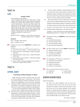LÍNGUAINGLESA
33Editora Bernoulli
TEXT IV
UFC
Amelia’s letter
	 Dear Members of the UNICEF,
	 I am an eleven-year-old girl and come from a small
village. I left home to come to the city and to work to send
money to my family. Now I make T-shirts in a factory.
I work twelve hours a day for very little money. The
factory is very dirty and hot. The boss is very mean and
often beats us. He makes us work very hard without
breaks. My friends and I want to leave but we know
that working in the factory is better than begging in the
streets. The boss tells us this every single day...
	 Could you please tell us what to do?
	Amelia
VOICES OF YOUTH. Available at: <http://www.unicef.org/voy/
meeting/rig/casestud.html>. (Adapted).
Glossary
beg – mendigar, pedir esmola
mean – sórdido, ruim, vil
01.	 Choose the option that CORRECTLY completes the
sentence:
lf Amelia _______________, she _______________.
A)	 had left her family behind – could have gotten a job
B)	 hadn’t come from a small village – wouldn’t be eleven
years old
C)	 worked less than 12 hours a day – wouldn’t be beaten
by her boss
D)	 hadn’t gotten a job in a factory – might have worked
with her mean boss
E)	 weren’t afraid of ending up begging in the streets –
would have already left the factory
TEXT V
UFMG–2009
Promoting a Global Dialogue on Water
		Water scarcity has been surfacing more and more
as a serious global issue in recent years. That scarcity
has caused significant business disruptions across all
sectors and geographies, and with all the associated
5	 technical, economic, political, environmental and social
implications. This reality is projected to worsen in the
future, as a result of climate change and demographics.
		 The UN Human Development Report 2006 stresses
this critical issue: “Better access to water and sanitation
10	 would act as the catalyst for a giant advance in human
development, creating opportunities for gains in public
health, education and economic growth.” Experience from
the climate change debate has shown that translating
awareness to specific action takes many years.
15		 There is a major challenge in catalyzing effective action
on a global level. Governments play an important role in
helping to mitigate and adapt to the challenge, but so does
the private sector, through individual company actions and
through innovative public-private partnerships.
20		 Such partnerships can offer a useful solution. Since late
2005, the Forum’s Water Initiative has focused on creating
networks in South Africa and India. The objective has been
to catalyze ideas for public-private water infrastructure
projects and shape them into well-developed,
25	 bankable project propositions, and financing plans.
Available at: <http://www.weforum.org/en/initiatives/water/
GlobalDialogue/index.htm>. Accessed: July, 2008. (Adapted).
01.	 According to the text, we CANNOT say that water scarcity,
worldwide,
A)	 has affected businesses.
B)	 has been debated lately.
C)	 has improved the climate.
D)	 has had social implications.
02.	 The word “does” (line 17) can be BEST interpreted as
A)	 catalyzes effective action.
B)	 challenges the adaptation.
C)	 innovates partnerships.
D)	 plays an important role.
03.	 The organization of this text is in the form of
A)	 arguments for and against.
B)	 hyphotesis and proof.
C)	 problem and solution.
D)	 sequence of descriptions.
04.	 We can say that the text argues in favor of
A)	adaptation.				C)	opportunities.
B)	 financing.					 D)	 partnerships.
ENEM EXERCISES
Read the paragraph:
We often hear about Baghdad, Iraq on the news.
As everyone knows, Iraq is the site of the war that
American is involved in. But did you know that it is also
the site of one of the Seven Wonders of the Ancient
World?  The Hanging Gardens of Babylon were located on
the Euphrates River near the present day Baghdad. They
were beautiful, green, terraced gardens. They must have
been a fantastic sight in this desert country.
SAT extracts. (Adapted).
If Clauses
 