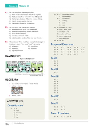 34 Coleção Estudo
01.	 We can imply from the paragraph that
A)	 there are beautiful sites in the city of Baghdad.
B)	 the Euphrates River is near the city of Baghdad.
C)	 the Hanging Gardens of Babylon are out of Iraq.
D)	 the city is destroyed by the war.
E)	 the soldiers conquered the Babylon.
02.	 We can certify that the Hanging Gardens
A)	 were established in the city of Baghdad.
B)	 were an overwhelming place in the desert.
C)	 faced the beautiful city.
D)	 looked out fantastic sights.
E)	 established the border of the river and the city.
03.	 The sentence “They must have been a fantastic sight in
this desert country” the word “must” represents
A)	obligation.					D)	prohibition.
B)	possibility.					E)	necessity.
C)	 logical conclusion.
HAVING FUN
Hyphenated Liberty
NinaPaley/MimiandEunice
Available at: <www.mimiandeunice.com/page/12/>.
Accessed: Feb. 28, 2011.
GLOSSARY
•	 Face (verb) = encarar (face – faced – faced)
•	 Lottery = loteria
SXC
•	 Mistake = erro
02.	 A)	 1.	 would have bought
		 2.	 would be able
	 B)	 3.	 would spare
		 4.	walking
		 5.	said
		 6.	 was
03.	 A)	 would you do / were
	 B)	 could / would travel
	 C)	 would pay / had
	 D)	 wouldn’t tell / knew
	 E)	 were / would marry
	 F)	 won / would buy
04.	 B, D, E, A, C
Proposed Exercises
01.	E	 05.	C	 09. 	D	 13.	B	 17.	D
02.	 A	 06.	 E	 10.	 A	 14.	 A	 18.	 C
03.	B	 07.	E	 11.	E	 15.	C	 19.	C
04.	 C	 08.	 E	 12.	 C	 16.	 E
Text I
01.	D
02.	C
03.	A
Text II
01.	C
Text III
01.	C
02.	B
03.	A
04.	B
05.	C
06.	 B
07.	A
Text IV
01.	E
Text V
01.	C	 03.	C
02.	D	 04.	D
Enem Exercises
01.	B	 02.	B	 03.	C
ANSWER KEY
Consolidation
01.	A)	is
	 B)	were
	 C)	 had been
	 D)	has
	 E)	had
Frente A Módulo 19
 