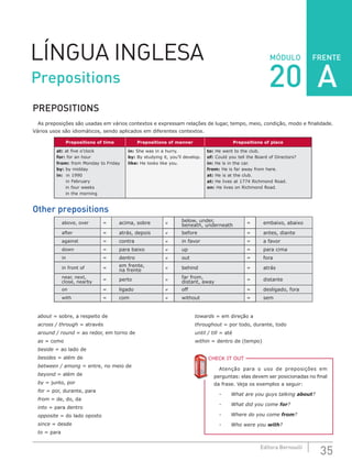 FRENTE
35Editora Bernoulli
MÓDULOLÍNGUA INGLESA
PREPOSITIONS
As preposições são usadas em vários contextos e expressam relações de lugar, tempo, meio, condição, modo e finalidade.
Vários usos são idiomáticos, sendo aplicados em diferentes contextos.
Prepositions of time Prepositions of manner Prepositions of place
at: at five o’clock
for: for an hour
from: from Monday to Friday
by: by midday
in: in 1990
in February
in four weeks
in the morning
in: She was in a hurry.
by: By studying it, you’ll develop.
like: He looks like you.
to: He went to the club.
of: Could you tell the Board of Directors?
in: He is in the car.
from: He is far away from here.
at: He is at the club.
at: He lives at 1774 Richmond Road.
on: He lives on Richmond Road.
Other prepositions
above, over = acima, sobre ≠ below, under,
beneath, underneath = embaixo, abaixo
after = atrás, depois ≠ before = antes, diante
against = contra ≠ in favor = a favor
down = para baixo ≠ up = para cima
in = dentro ≠ out = fora
in front of = em frente,
na frente ≠ behind = atrás
near, next,
close, nearby
= perto ≠ far from,
distant, away = distante
on = ligado ≠ off = desligado, fora
with = com ≠ without = sem
about = sobre, a respeito de
across / through = através
around / round = ao redor, em torno de
as = como
beside = ao lado de
besides = além de
between / among = entre, no meio de
beyond = além de
by = junto, por
for = por, durante, para
from = de, do, da
into = para dentro
opposite = do lado oposto
since = desde
to = para
towards = em direção a
throughout = por todo, durante, todo
until / till = até
within = dentro de (tempo)
CHECK IT OUTC
Atenção para o uso de preposições em
perguntas: elas devem ser posicionadas no final
da frase. Veja os exemplos a seguir:
-	 What are you guys talking about?
-	 What did you come for?
-	 Where do you come from?
-	 Who were you with?
Prepositions 20 A
 