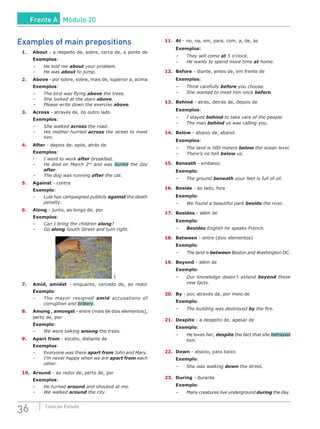 36 Coleção Estudo
Examples of main prepositions
1.	About - a respeito de, sobre, cerca de, a ponto de
Exemplos:
–	 He told me about your problem.
–	 He was about to jump.
2.	Above - por sobre, sobre, mais de, superior a, acima
Exemplos:
–	 The bird was flying above the trees.
–	 She looked at the stars above.
–	 Please write down the exercise above.
3.	Across - através de, do outro lado
Exemplos:
–	 She walked across the road.
–	 His mother hurried across the street to meet
him.
4.	After - depois de, após, atrás de
Exemplos:
–	 I went to work after breakfast.
–	 He died on March 2nd
and was buried the day
after.
–	 The dog was running after the cat.
5.	Against - contra
Exemplo:
–	 Lula has campaigned publicly against the death
penalty.
6.	Along - junto, ao longo de, por
Exemplos:
–	 Can I bring the children along?
–	Go along South Street and turn right.
SXC
7.	 Amid, amidst - enquanto, cercado de, ao redor
Exemplo:
–	 The mayor resigned amid accusations of
corruption and bribery.
8.	 Among , amongst - entre (mais de dois elementos),
perto de, por
Exemplo:
–	 We were talking among the trees.
9.	 Apart from - exceto, distante de
Exemplos:
–	 Everyone was there apart from John and Mary.
–	 I’m never happy when we are apart from each
other.
10.	Around - ao redor de, perto de, por
Exemplos:
–	 He turned around and shouted at me.
–	 We walked around the city.
11.	At - no, na, em, para, com, a, de, às
Exemplos:
–	 They will come at 5 o‘clock.
–	 He wants to spend more time at home.
12.	Before - diante, antes de, em frente de
Exemplos:
–	 Think carefully before you choose.
–	 She wanted to meet him once before.
13.	Behind - atrás, detrás de, depois de
Exemplos:
–	 I stayed behind to take care of the people.
–	 The man behind us was calling you.
14.	Below - abaixo de, abaixo
Exemplos:
–	 The land is 500 meters below the ocean level.
–	 There’s no hell below us.
15.	Beneath - embaixo
Exemplo:
–	 The ground beneath your feet is full of oil.
16.	Beside - ao lado, fora
Exemplo:
–	 We found a beautiful park beside the river.
17.	Besides - além de
Exemplo:
–	 Besides English he speaks French.
18.	Between - entre (dois elementos)
Exemplo:
–	 The land is between Boston and Washington DC.
19.	Beyond - além de
Exemplo:
–	 Our knowledge doesn’t extend beyond these
new facts.
20.	By - por, através de, por meio de
Exemplo:
–	 The building was destroyed by the fire.
21.	Despite - a despeito de, apesar de
Exemplo:
–	 He loves her, despite the fact that she betrayed
him.
22.	Down - abaixo, para baixo
Exemplo:
–	 She was walking down the street.
23.	During - durante
Exemplo:
–	 Many creatures live underground during the day.
Frente A Módulo 20
 