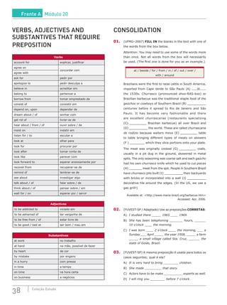 38 Coleção Estudo
VERBS, ADJECTIVES AND
SUBSTANTIVES THAT REQUIRE
PREPOSITION
Verbs
account for explicar, justificar
agree on
concordar com
agree with
ask for pedir por
apologize to pedir desculpa a
believe in acreditar em
belong to pertencer a
borrow from tomar emprestado de
consist of consistir em
depend on, upon depender de
dream about / of sonhar com
get rid of livrar-se de
hear about / from / of ouvir sobre / de
insist on insistir em
listen for / to escutar a
look at olhar para
look for procurar por
look after tomar conta de
look like parecer com
look forward to esperar ansiosamente por
recover from recuperar-se de
remind of lembrar-se de
see about investigar algo
talk about / of falar sobre / de
think about / of pensar sobre / em
wait for / on esperar por / servir
Adjectives
to be addicted to viciado em
to be ashamed of ter vergonha de
to be free from / of estar livre de
to be good / bad at ser bom / mau em
Substantives
at work no trabalho
at hand na mão, possível de fazer
by heart de cor
by mistake por engano
in a hurry com pressa
in time a tempo
on time na hora certa
on business a negócios
CONSOLIDATION
01.	(UFMG–2007) FILL IN the blanks in the text with one of
the words from the box below.
Attention: You may need to use some of the words more
than once. Not all words from the box will necessarily
be used. (The first one is done for you as an example.)
at / beside / for / from / in / of / out / over /
with / around
Brazilians were the first to raise cattle in South America,
imported from Cape Verde to São Paulo (A) in
the 1530s. Churrasco (pronounced shoo-RAS-koo) or
Brazilian barbecue was the traditional staple food of the
gaúchos or cowboys of Southern Brazil (B) __________
centuries before it spread to Rio de Janeiro and São
Paulo. It has become very fashionable and there
are excellent churrascarias (restaurants specializing
(C) _________ Brazilian barbecue) all over Brazil and
(D) __________ the world. These are called churrascaria
de rodízio because waiters move (E) _________ table
to table bringing different types of meats on skewers
(F ) ________ which they slice portions onto your plate.
The meat was originally cooked (G) _________ coals,
usually in a pit dug in the ground, skewered in metal
spits. The only seasoning was coarse salt and each gaúcho
had his own churrasco knife which he used to cut pieces
(H) _______ meat from the spit. People in Southern Brazil
have churrasco pits built (I) __________ their backyards
with bricks or incorporated into a wall (J) __________
decorative tile around the edges. (In the US, we use a
gas grill!)
Available at: <http://www.maria-brazil.org/barbecue.htm>
Accessed: Apr. 2006.
02.	(FUVEST-SP / Adaptado) Use as preposições CORRETAS:
A)	 I studied there _____ 1965 ____ 1969.
B)	 She has been telephoning _______ hours, ______
10 o’clock ____ the morning.
C)	 I was born ____ 2 o’clock ____ the morning, ___ a
Sunday ___ April _____ the year 1958, _____ a farm
_____ a small village called Sta. Cruz, ______ the
state of Goiás, Brazil.
03.	(FUVEST-SP) A mesma preposição é usada para todos os
casos seguintes; qual é ela?
A)	 It is very hard to bring ________ children.
B)	 She made _________ that story.
C)	 Actors have to be make __________ experts as well.
D)	 I will ring you ________ before 7 o’clock.
Frente A Módulo 20
 