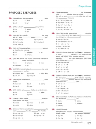 LÍNGUAINGLESA
39Editora Bernoulli
PROPOSED EXERCISES
01.	 (Unificado-RS) Sally borrowed it ______________ Mary.
A)	at				C)	from 				E)	to
B)	off 				D)	of
02.	 (UFAL) Let’s talk ______________ your problem.
A)	to				C)	about 			 	E)	in
B)	at 				D)	on
03.	 (UFU-MG) He’s coming _________________ São Paulo
and he’s going __________ Brasília ___________ bus.
A)	 from, to, by 					 D)	 out, to, in
B)	 to, from, by 					 E)	 from, to, at
C)	 by, from, on
04.	 (FGV-SP) There was a fight _______________ two men
at the office this morning.
A)	in				C)	between 			E)	at
B)	on				D)	among
05.	 (FCC-BA) There are several important differences
___________ cricket and football.
A)	in				C)	among 			E)	near
B)	between		 D)	to
06.	(FAAP-SP) I intend to travel _____________ the world
__________ my brother.
A)	 around, with		 C)	 in, with			 E)	 from, with
B)	 on, for 				 D)	 away, of
07.	 (PUC-SP) The museum is not _________________ Oxford
Street.
A)	between			C)	at 				E)	along
B)	far of				D)	near
08.	 (PUC-SP) We got ________ the bus at our destination.
A)	off					C)	out 			E)	away
B)	of					D)	from
09.	 (ITA-SP) I am in Jundiaí, ________________ an hour I
hope to be in São Paulo.
A)	inside				C)	since 			E)	with
B)	within 				D)	above
10.	 (Unifenas-MG) He carried the box _______________ the
stairs ___________ the attic ________ his shoulder.
A)	 on - up - at					 D)	 near - in - at
B)	 up - to - on					 E)	 by - for - on
C)	 up -into - by
11.	 (UEMA) We traveled ________________ bus, because we
came _________ Salvador. When we arrived __________
São Luís we went ___________ the hotel. São Luís is a
city ___________ the coast.
A)	 in - of - in - from - on
B)	 by - from - in - to - on
C)	 by - of - from - by - in
D)	 on - to - on - to - in
E)	 at - by - in - from - on
12.	 (FMU/FIAM-SP) We have nothing _________ common
________ them so we have to put an end _____________
our society once and ____________ all.
A)	 on - to - for - to
B)	 on - between - on - in
C)	 in - with - to - for
D)	 from - at - to - on
E)	 at - with - in - by
13.	 (FCMMG) Fill in the blanks with the CORRECT preposition.
In terms ___________ refueling, if you don’t consume
during the winter, you’ll probably be low ________
glycogen, ________ this case, when you’re tired, you’d
better take a day _______.
A)	 on - on - on - off				
B)	 of - on - in - off				
C)	 of - in - in - off
D)	 of - on - in - out
E)	 off - in - on - out
14.	 (FCMMG) Fill in the blanks with the CORRECT preposition.
The resurgence ___________ birth defects is especially
painful __________ members of Brazil’s first thalidomide
generation, born ___________ 1960.
A)	 of - of - on					
B)	 of - for - at					
C)	 at - around - on
D)	 for - of - around
E)	 of - for - around
15.	 (Mackenzie-SP) In my Math class Fred sits in front of me
and Marlene sits ____________ me.
A)	before						D)	behind
B)	below						E)	between
C)	among
16.	 (UFMA) Complete.
Killing Fields and Amadeus were nominated __________
several Oscars ____________ the Academy members.
A)	by - for						C)	for - bye
B)	for - by						D)	bye - for
Prepositions
 