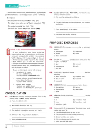 4 Coleção Estudo
Com os verbos intransitivos preposicionados, a preposição
geralmente finaliza a passiva (quando o agente é omitido).
Exemplos:
–	The babysitter is taking care of the baby. (VA)
	 The baby is being taken care of (by the babysitter). (VP)
–	The police looked for the thief. (VA)
	 The thief was looked for (by the police). (VP)
SXC
CHECK IT OUTC
O past participle é uma forma verbal da
língua inglesa que corresponde ao particípio do
verbo, em português. Ela também é chamada de
“ed form”, porque é formada pela adição de -d ou -ed
à forma base dos verbos regulares. No entanto,
é bom lembrar que, no caso dos irregulares,
o particípio assume formas diferentes para cada verbo.
Por isso, sempre tenha uma tabela de verbos e um
bom dicionário em mãos!
O past participle pode exercer três funções:
-	 Ser adjetivo de frases.
	 He had a broken heart.
	 You can consider it a finished work.
-	 Compor o tempo verbal Present Perfect.
	 I have done that before.
	 You have seen it before.
-	 Compor a voz passiva.
	 The book was sold to Sarah.
	 The beer was drunk by the grown-ups.
CONSOLIDATION
01.	 CHANGE the following sentences from the active to the
passive voice. Do NOT change the tense.
A)	 Mary played that violin.
	_______________________________________________
B)	 A hurricane destroyed that city.
	_______________________________________________
C)	 The students enjoyed the seminar very much.
	_______________________________________________
D)	 John took that magazine from the library.
	_______________________________________________
E)	 Tedd will park that car.
	_______________________________________________
02.	(FUVEST-SP/Adaptado) REESCREVA na voz ativa ou
passiva, conforme o caso:
A)	 His work has catalyzed revolutions.
	 _______________________________________________
B)	 The world’s tribes are being absorbed into modern
civilization.
	 _______________________________________________
C)	 They were thought to be thieves.
	 _______________________________________________
D)	 The letter will be kept in secret.
	 _______________________________________________
PROPOSED EXERCISES
01.	(CESCEA-SP) The money _________ by an unknown
person.
A)	was stolen					D)	has stolen
B)	stolen						E)	were
C)	 have been stolen
02.	 (ITA-SP) He _________ to bed as soon as he got to the
hospital, wasn’t he?
A)	put							D)	was put
B)	was putting				E)	puts
C)	 will put	
03.	(OSEC-SP) A wonderful house ____________ by him
yesterday.
A)	 have been sold			 D)	 has been sold
B)	 has be sold				 E)	 has sold
C)	 was sold
04.	(CESCEM-SP) He is ______________ to the doctor.
A)	being taken				D)	taking
B)	being taking				E)	been taken
C)	took
05.	 (FAAP-SP) Great discoveries ______________ in this
country.
A)	is							D)	were been made
B)	was						E)	have been made
C)	 was been made
06.	 (Mackenzie-SP) A voz passiva de “Somebody must send
me the new books” é:
A)	 The new books would be sent to me.
B)	 The new books must be sent by somebody.
C)	 I must sent the new books.
D)	 The new books must be sent to me.
E)	 I will sent the new books.
Frente A Módulo 17
 