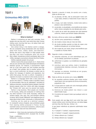 40 Coleção Estudo
TEXT I
Unimontes-MG–2010
What is fashion?
		 Fashion is something we deal with everyday. Even
people who say they don’t care what they wear choose
clothes every morning that say a lot about them and
how they feel that day.
5		 One certain thing in the fashion world is change.
We are constantly being bombarded with new fashion
ideas from music, videos, books, and television.
Movies also have a big impact on what people wear.
Ray-Ban sold more sunglasses after the movie
10	 Men in Black. Sometimes a trend is worldwide. Back in the
1950s, teenagers everywhere dressed like Elvis Presley.
		 Clothes separate people into groups:
		 Clothes reveal what groups people are in. Styles show
who you are, but they also create stereotypes and distance
15	 between groups. For instance, a businessman might
look at a boy with green hair and multiple piercings
as a freak* and outsider. But to another person, the
boy is a strict conformist. He dresses a certain way to
deliver the message of rebellion and separation, but
20	 within that group, the look is uniform. Acceptance or
rejection of a style is a reaction to the society we live in.
		 Fashion is a language which tells a story about the
person who wears it. “Clothes create a wordless means
of communication that we all understand,” according to
25	 Katherine Hamnett, a top British fashion designer. Hamnett
became popular when her t-shirts with large messages
like “Choose Life” were worn by several rock bands.
		 Fashion is big business. More people are involved
in the buying, selling and production of clothing than
30	 any other business in the world. Everyday, millions of
workers design, sew, glue, dye, and transport clothing
to stores. Ads on buses, billboards* and magazines give us
ideas about what to wear, consciously, or subconsciously.
		 Clothing can be used as a political weapon.
35	 In nineteenth century England, laws prohibited people
from wearing clothes produced in France. During
twentieth century communist revolutions, uniforms were
used to abolish class and race distinctions.
Available at: <http://www.pbs.org/newshour/infocus/fashion/
whatisfashion.html>. Accessed: Feb. 10, 2009.
*freak = excêntrico
*billboards = outdoors (no Brasil)
01.	 Quando o assunto é moda, de acordo com o texto,
pode-se afirmar que
A)	 as pessoas, de fato, não se preocupam muito com
o que vestir, embora a moda tente incutir nelas um
padrão.
B)	 a roupa, num dado momento, revela muito sobre a
pessoa e seus sentimentos.
C)	 se percebe, na atualidade, uma tendência da moda a
sofrer menos variações de uma década para outra.
D)	 o estilo de se vestir das pessoas tem sido bastante
uniforme, mesmo que tenham idades diferentes.
02.	 No texto, afirma-se sobre moda que, EXCETO
A)	 ela tem como característica a mudança.
B)	 ela invade a nossa vida por meio da mídia.
C)	 ela divide opiniões quando se trata de copiar uma
tendência lançada por um artista famoso.
D)	 ela é capaz de, por vezes, lançar uma tendência que
é copiada no mundo inteiro.
03.	 Segundo o texto, a moda pode
A)	 subverter costumes, ao criar estereótipos que, em
vez de afastar, aproximam as pessoas.
B)	 uniformizar os gostos e as tendências de gerações
diferentes.
C)	 contribuir para que estilos, looks e tendências
completamente distintos convivam, formando um
único grupo.
D)	segregar as pessoas, dividindo-as em grupos,
de acordo com um estilo.
04.	 Pode-se afirmar, de acordo com o texto, EXCETO
A)	 As questões políticas ditadas pela moda muitas
vezes fazem com que ajamos de forma inconsciente,
prejudicial a nós.
B)	 A roupa pode ser usada com uma motivação política
dentro de um grupo ou país.
C)	 Anúncios de moda podem nos induzir a usar
determinada roupa.
D)	 O comércio de roupas é maior que qualquer outro no
mundo.
05.	 Even people who say they don’t care what they wear
choose clothes every morning that say a lot about them
and how they feel that day. (linhas 1-4)
A que fazem referência as palavras sublinhadas nesse
trecho?
A)	 A “people” e “clothes”, respectivamente.
B)	 A “clothes” e “people”, respectivamente.
C)	 Ambas referem-se a “clothes”.
D)	 Ambas referem-se a “people”.
Frente A Módulo 20
 