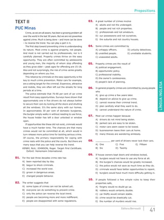 LÍNGUAINGLESA
41Editora Bernoulli
TEXT II
PUC Minas
		 Crime, as we are all aware, has been a growing problem all
over the world in the last 30 years. But we are not powerless
against crime. Much is being done – and more can be done
– to reverse the trend. You can play a part in it.
		 The first step toward preventing crime is understanding
its nature. Most crime is against property, not people.
And most is not carried out by professionals; nor is it
carefully planned. Property crimes thrive on the easy
opportunity. They are often committed by adolescents
and young men, the majority of whom stop offending
as they grow older – peak ages for offending are 15-18.
Also and not surprisingly, the risk of crime varies greatly
depending on where you live.
		 This reliance by criminals on the easy opportunity is the
key to much crime prevention. Motor cars for example,
are a sitting target for the criminal. Expensive, attractive
and mobile, they are often left out the streets for long
periods at a time.
		 The police estimate that 70-90 per cent of car crime
result from easy opportunities. Surveys have shown that
approximately one in five drivers do not always bother
to secure their cars by locking all the doors and shutting
all the windows. It’s the same story with our homes.
In approximately 30 per cent of domestic burglaries,
the burglar simply walks in without needing to use force;
the house holder has left a door unlocked or window
open.
		 If opportunities like these did not exist, criminals would
have a much harder time. The chances are that many
crimes would not be committed at all, which would in
turn release more police time for tackling serious crime.
Of course, the primary responsibility for coping with
crime rests with the police and the courts. But there are
many ways that you can help reverse the trend.
KENNY, Nick; JOHNSON, Roger. Target First Certificate.
Oxford: Heinemann International.
01.	 For the last three decades crime rate has
A)	 been reported day by day.
B)	 begun to shock criminals.
C)	 increased the world over.
D)	 grown in dangerous areas.
E)	 changed people behavior.
02.	 The writer suggests that
A)	 some types of crimes can not be solved yet.
B)	 everyone can do something to prevent crime.
C)	 only the police can reverse the local trend.
D)	 people are becoming more and more indifferent.
E)	 people are disappointed with some regulations.
03.	 A great number of crimes involve
A)	 adults and not the underaged.
B)	 people and not rich properties.
C)	 professionals and not amateurs.
D)	 our possessions and not ourselves.
E)	 the suburbs and not country houses.
04.	 Some crimes are committed by
A) unhappy officers.			 D) unlucky detectives.
B) unskilled people.			 E) unreliable students.
C) unassisted adults.
05.	 Property crimes are the result of
A) political engagement.
B) opportunistic policy.
C) professional inability.
D) the owner’s carelessness.
E) people’s lack of planning.
06.	 In general property crimes are committed by young people
who
A)	 give up crime a few years later.
B)	 depend on advice to give up crime.
C)	 cannot reverse their criminal trend.
D)	 plan carefully what they want to do.
E)	 cannot understand the nature of crime.
07.	 Most car crimes happen because
A)	 drivers do not mind being stolen.
B)	 parked cars are easy to be stolen.
C)	 motor cars seem easier to be towed.
D)	 businessmen leave their cars at home.
E)	 many thieves are wandering aimlessly.
08.	 ___________ per cent of drivers never lock their cars.
A)	One			C)	Five			E)	Fifteen
B)	Six				D)	Twenty
09.	 If house owners kept doors and windows locked,
A)	 burglars would not have to use any force at all.
B)	 the burglar’s chances would be greatly increased.
C)	 the police would not save as much time as they do.
D)	 criminals would have better opportunities to repent.
E)	 burglars would have much more difficulty getting in.
10.	 If people followed a few simple rules to keep their
properties safe,
A)	 forgery would no doubt go up.
B)	 robbery would certainly double.
C)	 car thefts would remain stable.
D)	 crime would be drastically cut.
E)	 the number of murders would rise.
Prepositions
 