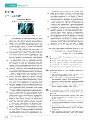 42 Coleção Estudo
TEXT III
UFSJ-MG–2011
Film review: Avatar
Culture Kiosque Cinema Reviews
Zoe Saldan as Neytiri in Avatar Photo courtesy of 20th
Century Fox
		 I felt increasingly uncomfortable as I watched James
Cameron’s vastly expensive, exhaustively-gestated
film Avatar. It wasn’t to do with the astronomical
budget and light-years-long production, nor the
5	 result of my recently sprained back (although the length
of the film, on top of a full 45 minutes of previews and
adverts, didn’t help that either).
		 It wasn’t even primarily the consequence of
the enormous and excessive marketing and
10	 merchandising hype, making it impossible for anyone
who walks around town, watches television or reads
a newspaper to be unaware of those strange white
blotched, be-tailed and blue-skinned giant humanoid
Navi with distorted faces who dominate the film.
15		 My main concern, as the epic dragged on ineluctably
towards its ever more predictable conclusion, was
the underlying message. The good aspect, I suppose,
was the righteous, politically correct theme: that evil,
unethical, capitalist man in the ruthless pursuit of natural
20	 resources is destroying both his own environment and
the traditional peoples who live in harmony with it. A bit
of anti-imperial, pro-nature propaganda is no bad thing.
		 But it’s a convenient cop-out to transfer the story
to an exotic far-flung planet in the distant future, with
25	 much of the action played out by Avatar surrogates.
It cowardly avoids any too-direct and sensitive parallels
with our own present and all-too-Earth-bound, human-
driven dilemma. The distance from our own reality
also allows an easier transition to implausibly corny
30	 extremes, as we are initiated into a Gaia-like religion that
manifests itself through glowing white aerial tree-roots.
Its anthropomorphic name, incidentally, is the goddess
Eywa intriguingly close to the Arabic word for “yes.”
		 But the really depressing aspect of the whole saga is
35	 still more fundamental. The Navi may be tall, strong,
nimble, eco-savvy and intelligent (for the sake of our
human “heroes,” some even conveniently speak English).
But the plot inevitably requires an American Earthling (or
rather his virtual avatar) to come to the rescue, taking
40	 charge of his new-found exotic friends in order to save
them. And, still worse, their only defense, inevitably,
is violence. Used in the hands of the righteous, it seems
the laws of Hollywood are indeed universal: aggression
delivers. Subtlety, cunning, humor, negotiation, trickery,
45	 or even a gentle application of force are apparently
not in the toolbox of this latest creation that requires
the usual deployment of serious firepower, most of it
apparently hardly updated since Vietnam let alone Iraq.
		 Despite the inter-galactic travel, in that sense
50	 Avatar dovetails closely with our modern era, when
pimply CIA and U.S. Army hirelings operate joystick-
controlled drones that kill real people in Pakistan,
while their own inconveniences are limited to the level
of air conditioning or the extent of available popcorn.
55		 Nevertheless, there are some upsides, and more
positive messages, too. After all, our hero Jake Sully
is a marine who breaks free of his military bonds and
conventions to switch sides and support the just.
Furthermore, he is played as a paraplegic albeit within
60	 limits (Sam Worthington, the actor is able-bodied, and
he really comes into his own as his able-bodied avatar).
Sigourney Weaver does a great job in surpassing her
Alien moment, as a tough but righteous scientist who
defiantly smokes cigarettes (an act that is presumably
65	 now all but illegal on screen, except perhaps in a parallel,
avatar-dominated solar system?). A modest Cameron
clin d’oeil to Apocalypse Now has Stephen Lang as the
evil human colonel playing a touch of the Valkyries
as he goes for the Navi kill. There again, by popular
70	 child pressure, we are off to see it again shortly.
JACK, Andrew. Culture Kiosque Cinema Reviews. London, Jan. 12, 2010.
Available at: <http://www.culturekiosque.com/nouveau/
cinema/film_review_avatardetailajack449.htmlst>.
Accessed: Aug. 21, 2010. (Adapted).
01.	 The view on the film Avatar portrayed in the review by
Andrew Jack is
A)	 mainly positive, pointing at some negative aspects.
B)	 mainly negative, pointing at some positive aspects.
C)	 only negative, not showing any positive aspects.
D)	 only positive, not showing any negative aspects.
02.	 According to Andrew Jack, one POSITIVE aspect of the
film Avatar is
A)	 the astronomical budget and the time spent in the
light-years-long production of the film.
B)	 the anti-smoking campaign implicit in the great
performance of the actor Sigourney Weaver.
C)	 the choice of using an intelligent, eco-savvy American
Earthling to come to the rescue of the Earth.
D)	the pro-environmental message and the politically
correct theme in which the film is based on.
03.	 In the text, the meanings of the words “ineluctably” and
“ruthless” (lines 15 and 19) are, respectively, a way in
which it is
A)	 unavoidable and uncontrolled / showing a deep feeling
of admiration towards the natural events and the
human beings.
B)	 enjoyable and funny or hilarious / showing no
respectful feelings for a person or object; without any
sense of honor.
C)	 impossible to escape from; unavoidable / showing
no respect for human feelings; without any pity or
forgiveness.
D)	 easily predictable and expected / showing a sense of
honor and amazement towards a person, object or event.
Frente A Módulo 20
 