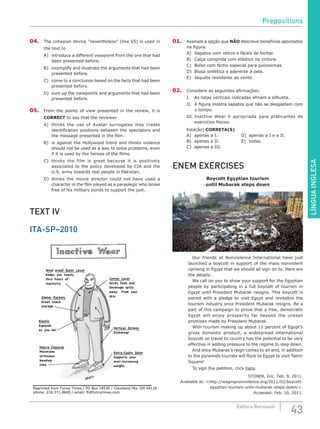 LÍNGUAINGLESA
43Editora Bernoulli
04.	 The cohesion device “nevertheless” (line 55) is used in
the text to
A)	 introduce a different viewpoint from the one that had
been presented before.
B)	 exemplify and illustrate the arguments that had been
presented before.
C)	 come to a conclusion based on the facts that had been
presented before.
D)	 sum up the viewpoints and arguments that had been
presented before.
05.	 From the points of view presented in the review, it is
CORRECT to say that the reviewer
A)	 thinks the use of Avatar surrogates may create
identification positions between the spectators and
the message presented in the film.
B)	 is against the Hollywood trend and thinks violence
should not be used as a way to solve problems, even
if it is used by the heroes of the films.
C)	 thinks the film is great because it is positively
associated to the policy developed by CIA and the
U.S. army towards real people in Pakistan.
D)	thinks the movie director could not have used a
character in the film played as a paraplegic who broke
free of his military bonds to support the just.
TEXT IV
ITA-SP–2010
Reprinted from Funny Times / PO Box 18530 / Cleveland Hts. OH 44118
phone: 216.371.8600 / email: ft@funnytimes.com
Extra-Cushy Soles
Supports your
ever-increasing
weight
Velcro Closures
Minimizes
strenuous
bending
time
Elastic
Expands
as you do!
Vertical Stripes
Slimming!
Zipper Pockets
Great snack
storage
Cotton Layer
Wicks food and
beverage spills
away from your
skin
Wind proof Outer Layer
Keeps you toasty
thru hours of
inactivity
01.	 Assinale a opção que NÃO descreve benefícios apontados
na figura.
A)	 Sapatos com velcro e fáceis de fechar.
B)	 Calça comprida com elástico na cintura.
C)	 Bolso com fecho especial para guloseimas.
D)	 Blusa sintética e aderente à pele.
E)	 Jaqueta resistente ao vento.
02.	 Considere as seguintes afirmações:
I.	 As listas verticais indicadas afinam a silhueta.
II.	 A figura mostra sapatos que não se desgastam com
o tempo.
III.	Inactive Wear é apropriada para praticantes de
exercícios físicos.
Está(ão) CORRETA(S)
A)	 apenas a I.			 D)	 apenas a I e a II.
B)	 apenas a II.			 E)	 todas.
C)	 apenas a III.
ENEM EXERCISES
Boycott Egyptian tourism
until Mubarak steps down
		 Our friends at Nonviolence International have just
launched a boycott in support of the mass nonviolent
uprising in Egypt that we should all sign on to. Here are
the details:
		 We call on you to show your support for the Egyptian
people by participating in a full boycott of tourism in
Egypt until President Mubarak resigns. This boycott is
paired with a pledge to visit Egypt and revitalize the
tourism industry once President Mubarak resigns. Be a
part of this campaign to prove that a free, democratic
Egypt will enjoy prosperity far beyond the unkept
promises made by President Mubarak.
		 With tourism making up about 11 percent of Egypt’s
gross domestic product, a widespread international
boycott on travel to country has the potential to be very
effective in adding pressure to the regime to step down.
		 And once Mubarak’s reign comes to an end, in addition
to the pyramids tourists will flock to Egypt to visit Tahrir
Square!
		 To sign the petition, click here.
STONER, Eric. Feb. 9, 2011.
Available at: <http://wagingnonviolence.org/2011/02/boycott-
egyptian-tourism-until-mubarak-steps-down/>.
Accessed: Feb. 10, 2011.
Prepositions
 