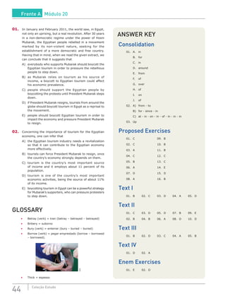 44 Coleção Estudo
01.	 In January and February 2011, the world saw, in Egypt,
not only an uprising, but a real revolution. After 30 years
in a non-democratic regime under the power of Hosni
Mubarak, the Egyptian people rebelled in a movement
marked by its non-violent nature, seeking for the
establishment of a more democratic and free country.
Having that in mind, when we read the given extract, we
can conclude that it suggests that
A)	 everybody who supports Mubarak should boycott the
Egyptian tourism in order to pressure the rebellious
people to step down.
B)	 as Mubarak relies on tourism as his source of
income, a boycott to Egyptian tourism could affect
his economic prevalence.
C)	 people should support the Egyptian people by
boycotting the protests until President Mubarak steps
down.
D)	 if President Mubarak resigns, tourists from around the
globe should boycott tourism in Egypt as a reprisal to
the movement.
E)	 people should boycott Egyptian tourism in order to
impact the economy and pressure President Mubarak
to resign.
02.	 Concerning the importance of tourism for the Egyptian
economy, one can infer that
A)	 the Egyptian tourism industry needs a revitalization
so that it can contribute to the Egyptian economy
more effectively.
B)	 tourists can force President Mubarak to resign, once
the country’s economy strongly depends on them.
C)	 tourism is the country’s most important source
of income and it employs about 11 percent of its
population.
D)	tourism is one of the country’s most important
economic activities, being the source of about 11%
of its income.
E)	 boycotting tourism in Egypt can be a powerful strategy
for Mubarak’s supporters, who can pressure protesters
to step down.
GLOSSARY
•	 Betray (verb) = trair (betray – betrayed – betrayed)
•	 Bribery = suborno
•	 Bury (verb) = enterrar (bury – buried – buried)
•	 Borrow (verb) = pegar emprestado (borrow – borrowed
– borrowed).
SXC
•	 Thick = espesso
ANSWER KEY
Consolidation
01.	A.	 in
	 B.	for
	 C.	in
	 D.	around
	 E.	from
	 F.	of
	 G.	over
	 H.	of
	 I.	on
	 J.	of
02.	 A)	 from - to
	 B)	 for - since - in
	 C)	 at - in - on - in - of - in - in - in
03.	Up
Proposed Exercises
01.	C			 09.	B
02.	C			 10.	B
03.	A			 11.	B
04.	C			 12.	C
05.	B			 13.	C
06.	 A			 14.	 E
07.	D			 15.	D
08.	 A			 16.	 B
Text I
01.	B	 02.	C	 03.	D	 04.	A	 05.	D
Text II
01.	C	 03.	D	 05.	D	 07.	B	 09.	E
02.	 B	 04.	 B	 06.	 A	 08.	 D	 10.	 D
Text III
01.	B	 02.	D	 03.	C	 04.	A	 05.	B
Text IV
01.	D	 02.	A
Enem Exercises
01.	E	 02.	D
Frente A Módulo 20
 