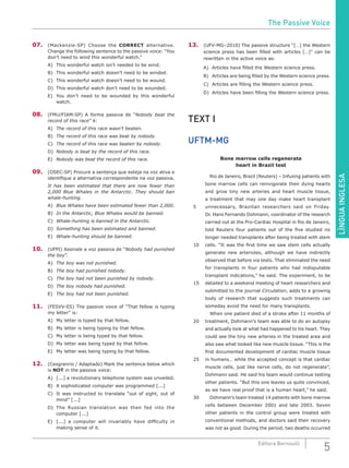 LÍNGUAINGLESA
5Editora Bernoulli
07.	 (Mackenzie-SP) Choose the CORRECT alternative.
Change the following sentence to the passive voice: “You
don’t need to wind this wonderful watch.”
A)	 This wonderful watch isn’t needed to be wind.
B)	 This wonderful watch doesn’t need to be winded.
C)	 This wonderful watch doesn’t need to be wound.
D)	 This wonderful watch don’t need to be wounded.
E)	 You don’t need to be wounded by this wonderful
watch.
08.	 (FMU/FIAM-SP) A forma passiva de “Nobody beat the
record of this race” é:
A)	 The record of this race wasn’t beaten.
B)	 The record of this race was beat by nobody.
C)	 The record of this race was beaten by nobody.
D)	 Nobody is beat by the record of this race.
E)	 Nobody was beat the record of this race.
09.	(OSEC-SP) Procure a sentença que esteja na voz ativa e
identifique a alternativa correspondente na voz passiva.
It has been estimated that there are now fewer than
2,000 Blue Whales in the Antarctic. They should ban
whale-hunting.
A)	 Blue Whales have been estimated fewer than 2,000.
B)	 In the Antarctic, Blue Whales would be banned.
C)	 Whale-hunting is banned in the Antarctic.
D)	 Something has been estimated and banned.
E)	 Whale-hunting should be banned.
10.	 (UFPI) Assinale a voz passiva de “Nobody had punished
the boy”.
A)	 The boy was not punished.
B)	 The boy had punished nobody.
C)	 The boy had not been punished by nobody.
D)	 The boy nobody had punished.
E)	 The boy had not been punished.
11.	 (FESVV-ES) The passive voice of “That fellow is typing
my letter” is:
A)	 My letter is typed by that fellow.
B)	 My letter is being typing by that fellow.
C)	 My letter is being typed by that fellow.
D)	 My letter was being typed by that fellow.
E)	 My letter was being typing by that fellow.
12.	 (Cesgranrio / Adaptado) Mark the sentence below which
is NOT in the passive voice:
A)	 [...] a revolutionary telephone system was unveiled.
B)	 A sophisticated computer was programmed [...]
C)	 It was instructed to translate “out of sight, out of
mind” [...]
D)	The Russian translation was then fed into the
computer [...]
E)	 [...] a computer will invariably have difficulty in
making sense of it.
13.	 (UFV-MG–2010) The passive structure “[…] the Western
science press has been filled with articles […]” can be
rewritten in the active voice as:
A)	 Articles have filled the Western science press.
B)	 Articles are being filled by the Western science press.
C)	 Articles are filling the Western science press.
D)	 Articles have been filling the Western science press.
TEXT I
UFTM-MG
Bone marrow cells regenerate
heart in Brazil test
		Rio de Janeiro, Brazil (Reuters) – Infusing patients with
bone marrow cells can reinvigorate their dying hearts
and grow tiny new arteries and heart muscle tissue,
a treatment that may one day make heart transplant
5	 unnecessary, Brazilian researchers said on Friday.
Dr. Hans Fernando Dohmann, coordinator of the research
carried out at the Pro-Cardiac Hospital in Rio de Janeiro,
told Reuters four patients out of the five studied no
longer needed transplants after being treated with stem
10	 cells. “It was the first time we saw stem cells actually
generate new arterioles, although we have indirectly
observed that before via tests. That eliminated the need
for transplants in four patients who had indisputable
transplant indications,” he said. The experiment, to be
15	 detailed to a weekend meeting of heart researchers and
submitted to the journal Circulation, adds to a growing
body of research that suggests such treatments can
someday avoid the need for many transplants.
		 When one patient died of a stroke after 11 months of
20	 treatment, Dohmann’s team was able to do an autopsy
and actually look at what had happened to his heart. They
could see the tiny new arteries in the treated area and
also saw what looked like new muscle tissue. “This is the
first documented development of cardiac muscle tissue
25	 in humans… while the accepted concept is that cardiac
muscle cells, just like nerve cells, do not regenerate”,
Dohmann said. He said his team would continue testing
other patients. “But this one leaves us quite convinced,
as we have real proof that is a human heart,” he said.
30		 Dohmann’s team treated 14 patients with bone marrow
cells between December 2001 and late 2003. Seven
other patients in the control group were treated with
conventional methods, and doctors said their recovery
was not as good. During the period, two deaths occurred
The Passive Voice
 