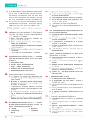 6 Coleção Estudo
35	 in the stem cell group and one death in the smaller control
group, which did not receive the stem cell treatment.
The research was carried out jointly with Texas Heart
Institute, which designed the stem cell injector, and with
the Rio de Janeiro Federal University. Bone marrow is a
40	 rich source of adult stem cells, which are blood cells that
retain the capacity to grow into a range of cells including
white blood cells, blood vessel cells and heart cells.
REUTERS. Sep. 24, 2004. Available at: <http://www.reuters.com>.
01.	 A passagem do primeiro parágrafo –”[...] four patients
out of the five studied no longer needed transplants
[...]”– significa, em português:
A)	 Quatro pacientes e mais os cinco estudados não
precisam mais de transplante.
B)	 Quatro pacientes, fora os outros cinco estudados,
podem adiar o transplante.
C)	 Quatro pacientes em cinco estudados não precisaram
mais de transplante.
D)	 40% dos pacientes estudados podem não precisar de
transplante.
E)	 Um paciente não precisa mais fazer o transplante.
02.	 A passagem do último parágrafo do texto – [...] which are
blood cells that retain the capacity to grow into a range
of cells [...]
A)	 define medula óssea.
B)	 enumera tipos de células sanguíneas.
C)	 explica o que são células-tronco.
D)	 generaliza tipos de células sanguíneas.
E)	 exemplifica um tipo de célula-tronco.
03.	 Segundo as informações fornecidas no texto:
A)	 O tratamento com células-tronco é perigoso, pois
morreram mais pacientes deste grupo do que do
grupo controle.
B)	 A autópsia do paciente que morreu após 11 meses
de tratamento com células-tronco forneceu a prova
da eficácia do tratamento.
C)	 Os pacientes que receberam tratamento tradicional
apresentaram resultados melhores do que os do grupo
controle.
D)	 As células-tronco são retiradas de pequenas artérias
que se encontram na medula e nos músculos de
adultos.
E)	 O experimento do Dr. Dohmann apresentou resultados
melhores que os dos testes indiretos em laboratório.
04.	 Na frase do primeiro parágrafo do texto – [...] although
we have indirectly observed that before via tests. – a
palavra although introduz uma ideia de
A)	ressalva 						D)	alternativa
B)	consequência 					E)	contradição
C)	adição
05.	 O experimento mencionado no texto indica que
A)	 o tecido do músculo cardíaco pode ser melhor irrigado
por células da medula óssea.
B)	 novas artérias não diminuem os riscos do transplante.
C)	 muitas pesquisas futuras serão necessárias para
verificar os dados obtidos.
D)	 a regeneração de células-tronco é possível.
E)	 futuramente os transplantes cardíacos poderão ser
evitados.
06.	 Uma ideia preponderante questionada pelo estudo do
Dr. Hans Dohmann é a de que
A)	 as células nervosas e as do músculo cardíaco não se
regeneram.
B)	 as células nervosas não se propagam, mas as
cardíacas se regeneram.
C)	 há um preconceito em relação ao uso de terapias
genéticas na cardiologia.
D)	 as células-tronco atuam em células musculares, mas
não nas nervosas.
E)	 a vida das células nervosas é mais longa que a das
células musculares.
07.	 Durante o período de dezembro de 2001 até o fim de
2003, a equipe de Dohmann
A)	 cuidou de 14 pacientes com problemas cardíacos e
de medula óssea.
B)	 não aplicou o tratamento com células-tronco ao grupo
controle.
C)	 percebeu que 7 dos 14 pacientes não desenvolveram
cardiopatias.
D)	 observou 21 pacientes, sendo que 14 destes foram
tratados com métodos convencionais.
E)	 constatou que 7 dos 14 pacientes não tiveram uma
boa recuperação.
08.	 A pesquisa mencionada no texto
A)	 foi financiada pelo Texas Heart Institute.
B)	 foi acompanhada pelo jornal médico Circulation e
divulgada pela Reuters.
C)	 usou verbas federais para compra de equipamentos
médicos.
D)	 recrutou pacientes por meio da Universidade Federal
do Rio de Janeiro.
E)	 foi realizada no Hospital Pró-Cardíaco no Rio de
Janeiro.
09.	 O tratamento coordenado pelo Dr. Dohmann
A)	 usou células ósseas para tratar de problemas
cardíacos.
B)	 foi testado em pacientes que haviam feito transplante
cardíaco.
C)	 provocou a morte de apenas um paciente, 11 meses
após o transplante.
D)	 utilizou células-tronco provenientes de medula óssea.
E)	 desenvolveu as fibras musculares do corpo, inclusive
do coração.
Frente A Módulo 17
 