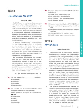 LÍNGUAINGLESA
7Editora Bernoulli
TEXT II
Milton Campos-MG–2009
The Eiffel Tower
		 The Eiffel Tower is the most famous of the monuments
in Paris. It was built over 100 years ago by Gustave Eiffel,
and that is how it got its name. He wanted to beat the
world’s record for the highest monument by erecting
a 1,000-foot tower. The highest cathedrals of the time
did not rise even half that height. Gustave Eiffel had a
brilliant idea: his tower would be iron, much lighter than
anything built in stone, and would not risk toppling under
its own weight. It barely took two years to erect – quite
an accomplishment!
		 He fabricated whole portions of it in his workshops,
then fitted the pieces together like a toy construction
set on the banks of the River Seine. It is now the most
visited monument in Europe, but the Eiffel Tower had
plenty of critics in its day. Not everybody liked it. Some
thought it was plain ugly and nastily called it the “Awful
Tower”. There were several plans to tear it down. But it
is still standing, and has even grown.
		 With the television antennas on it, the “Iron Lady”
stands over 320.75 meters high (1,052 feet). Today, it
is not the highest building in the world, even the now-
dwarfed (though very famous) Empire State Building in
New York City beats it, standing 448 meters (1,472 feet).
What difference does it make? Since the year 2000, the
Tower has been shimmering gorgeously, lighting up Paris
nights, more beautiful than ever!
DALY, Jean. Monuments that tell stories of Paris, p. 40.
01.	 The Eiffel Tower is a(an) monument.
A)	irreparable.				
B)	imminent.					
C)	prominent.
D)	 average height.
02.	 “He wanted to beat the world’s record for the highest
monument by erecting a 1,000-foot tower.”
All the alternatives can replace the underlined word,
EXCEPT
A)	constructing.				
B)	rising.						
C)	raising.
D)	 building up.
03.	 Simply one statement is true of “The Eiffel Tower”, which
means that it
A)	 used to be the highest building ever.
B)	 was constructed in the lightest stone.
C)	 was funded by a bank along the River Seine.
D)	 was erected at random.
04.	 All these can be said about Gustave Eiffel, EXCEPT that
A)	 it didn’t take him too long to accomplish such a defiant
goal.
B)	 he has been a model to those who don’t give up before
hardships.
C)	 his unique work has left us a world legacy.
D)	 he didn’t face up to any criticism at his time.
TEXT III
FGV-SP–2011
Restoration drama
1		 The doormen outside the headquarters of Shanghai’s
Municipal Education Commission have a new colleague
these days. On Friday evenings and Saturday mornings
they are joined by a young Mandarin-speaking Israeli,
who keeps an eye on comings and goings. The
ivy-covered compound, built in the 1920s, is also the
home of Ohel Rachel, one of Shanghai’s last surviving
synagogues. This month, for the first time in almost 60
years, it reopened for regular Sabbath services.
2		 That Ohel Rachel was reopened, even though Judaism
is not one of China’s five officially recognised religions,
is one of a number of signs that Shanghai may be
coming to terms with its past. After the Communist
revolution in 1949, much of the city’s history was swept
under the carpet, and its grand old buildings put to new
uses. Some of these buildings had been designated for
protection in recent decades, but the heritage signs
posted on them typically give little detail about their
previous significance.
3		 Ohel Rachel was neglected for decades. Even now, the
2,000-strong Jewish community has been promised regular
access only until October, when the Shanghai World Expo
ends. But Rabbi Shalom Greenberg, who led the campaign
for its reopening, says that the city’s authorities have
indicated unofficially that it will be hard to reverse the
decision. He believes that Shanghai’s economic revival
has made officials more confident in treating its complex
history, and able “to use the past to benefit the future –
even if the past was not so much to their liking.”
The Passive Voice
 