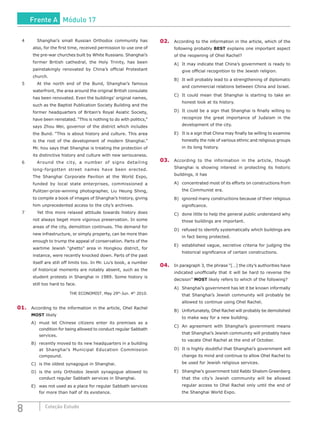 8 Coleção Estudo
4		 Shanghai’s small Russian Orthodox community has
also, for the first time, received permission to use one of
the pre-war churches built by White Russians. Shanghai’s
former British cathedral, the Holy Trinity, has been
painstakingly renovated by China’s official Protestant
church.
5		 At the north end of the Bund, Shanghai’s famous
waterfront, the area around the original British consulate
has been renovated. Even the buildings’ original names,
such as the Baptist Publication Society Building and the
former headquarters of Britain’s Royal Asiatic Society,
have been reinstated. “This is nothing to do with politics,”
says Zhou Wei, governor of the district which includes
the Bund. “This is about history and culture. This area
is the root of the development of modern Shanghai.”
Mr. hou says that Shanghai is treating the protection of
its distinctive history and culture with new seriousness.
6		 Around the city, a number of signs detailing
long-forgotten street names have been erected.
The Shanghai Corporate Pavilion at the World Expo,
funded by local state enterprises, commissioned a
Pulitzer-prize-winning photographer, Liu Heung Shing,
to compile a book of images of Shanghai’s history, giving
him unprecedented access to the city’s archives.
7		 Yet this more relaxed attitude towards history does
not always beget more vigorous preservation. In some
areas of the city, demolition continues. The demand for
new infrastructure, or simply property, can be more than
enough to trump the appeal of conservation. Parts of the
wartime Jewish “ghetto” area in Hongkou district, for
instance, were recently knocked down. Parts of the past
itself are still off limits too. In Mr. Liu’s book, a number
of historical moments are notably absent, such as the
student protests in Shanghai in 1989. Some history is
still too hard to face.
THE ECONOMIST. May 29th
-Jun. 4th
2010.
01.	 According to the information in the article, Ohel Rachel
MOST likely
A)	 must let Chinese citizens enter its premises as a
condition for being allowed to conduct regular Sabbath
services.
B)	 recently moved to its new headquarters in a building
at Shanghai’s Municipal Education Commission
compound.
C)	 is the oldest synagogue in Shanghai.
D)	 is the only Orthodox Jewish synagogue allowed to
conduct regular Sabbath services in Shanghai.
E)	 was not used as a place for regular Sabbath services
for more than half of its existence.
02.	 According to the information in the article, which of the
following probably BEST explains one important aspect
of the reopening of Ohel Rachel?
A)	 It may indicate that China’s government is ready to
give official recognition to the Jewish religion.
B)	 It will probably lead to a strengthening of diplomatic
and commercial relations between China and Israel.
C)	 It could mean that Shanghai is starting to take an
honest look at its history.
D)	 It could be a sign that Shanghai is finally willing to
recognize the great importance of Judaism in the
development of the city.
E)	 It is a sign that China may finally be willing to examine
honestly the role of various ethnic and religious groups
in its long history.
03.	 According to the information in the article, though
Shanghai is showing interest in protecting its historic
buildings, it has
A)	 concentrated most of its efforts on constructions from
the Communist era.
B)	 ignored many constructions because of their religious
significance.
C)	 done little to help the general public understand why
those buildings are important.
D)	 refused to identify systematically which buildings are
in fact being protected.
E)	 established vague, secretive criteria for judging the
historical significance of certain constructions.
04.	 In paragraph 3, the phrase “[…] the city’s authorities have
indicated unofficially that it will be hard to reverse the
decision” MOST likely refers to which of the following?
A)	 Shanghai’s government has let it be known informally
that Shanghai’s Jewish community will probably be
allowed to continue using Ohel Rachel.
B)	 Unfortunately, Ohel Rachel will probably be demolished
to make way for a new building.
C)	 An agreement with Shanghai’s government means
that Shanghai’s Jewish community will probably have
to vacate Ohel Rachel at the end of October.
D)	 It is highly doubtful that Shanghai’s government will
change its mind and continue to allow Ohel Rachel to
be used for Jewish religious services.
E)	 Shanghai’s government told Rabbi Shalom Greenberg
that the city’s Jewish community will be allowed
regular access to Ohel Rachel only until the end of
the Shanghai World Expo.
Frente A Módulo 17
 