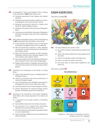 LÍNGUAINGLESA
9Editora Bernoulli
05.	 In paragraph 5, “This” in the statement “This is nothing
to do with politics” MOST likely refers to the
A)	 Shanghai government’s new religious and cultural
tolerance.
B)	 Shanghai government’s greater confidence, which is
a consequence of the city’s economic revival.
C)	 Shanghai government’s decision to reopen Ohel
Rachel for regular Sabbath services.
D)	 restoration of a section of the north end of Shanghai’s
Bund.
E)	 controversy surrounding the renovation of Shanghai’s
old British consulate, along with many neighboring
buildings.
06.	 With respect to Shanghai’s history, which of the following
is NOT supported by the information in the article?
A)	 At the moment, Ohel Rachel is one of a small group
of Shanghai synagogues that are still in operation.
B)	 After the Communist revolution in 1949, Shanghai
was too poor to study and preserve its architectural
and religious history.
C)	 After the Communist revolution of 1949, Shanghai
deliberately ignored some important aspects of its
multi-cultural, multi-religious history.
D)	 One Jewish leader thinks that Shanghai officials find
certain aspects of their city’s history disagreeable.
E)	 Religious discrimination in Shanghai was directed not
only at the city’s Jewish community, but also at other
groups.
07.	 According to the information in the article, Liu Heung
Shing
A)	 made a book that fails to give a complete picture of
Shanghai’s history.
B)	 made an all-inclusive and prize-winning book of
historical Shanghai images.
C)	 was commissioned by the Shanghai government to
photograph the city’s current, day-to-day reality.
D)	 was the first person ever to enter Shangai’s archives.
E)	 almost abandoned his historical-image project
because of Shanghai government interference.
08.	 According to the information in the article, Shanghai’s
more liberal, more serious approach to its culture and
history
A)	 is supported by the great majority of Shanghai
residents.
B)	 has benefited mainly the city’s Jewish community.
C)	 has received a lot of support from the Russian
Orthodox Church and the British government.
D)	 still must overcome strong political opposition before
it can be implemented.
E)	 has at times been obliged to give way to business and
political interests.
ENEM EXERCISES
Texto para a questão 01
EditoriadeArte
01.	 The idea implied by the cartoon is that
A)	 the country of Israel is being kicked by people of the
world.
B)	 Israel is the center of attention to many people around
the world.
C)	 Israel is not allowed to play in the World Cup.
D)	 there is no place for Israel in the world.
E)	 the soccer team of Israel wasn’t qualified for the
world cup.
Texto para a questão 02
Available at: <http://www.chris-alexander.co.uk/1191>.
Accessed: July 28, 2010. (Adapted).
The Passive Voice
 