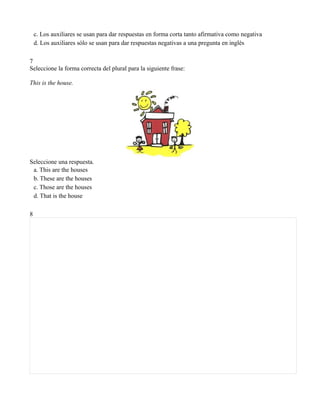 c. Los auxiliares se usan para dar respuestas en forma corta tanto afirmativa como negativa
    d. Los auxiliares sólo se usan para dar respuestas negativas a una pregunta en inglès

7
Seleccione la forma correcta del plural para la siguiente frase:

This is the house.




Seleccione una respuesta.
 a. This are the houses
 b. These are the houses
 c. Those are the houses
 d. That is the house

8
 
