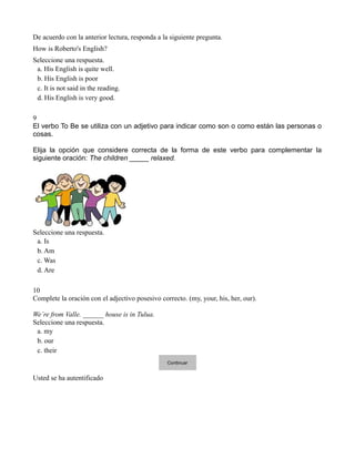 De acuerdo con la anterior lectura, responda a la siguiente pregunta.
How is Roberto's English?
Seleccione una respuesta.
 a. His English is quite well.
 b. His English is poor
 c. It is not said in the reading.
 d. His English is very good.

9
El verbo To Be se utiliza con un adjetivo para indicar como son o como están las personas o
cosas.

Elija la opción que considere correcta de la forma de este verbo para complementar la
siguiente oración: The children _____ relaxed.




Seleccione una respuesta.
 a. Is
 b. Am
 c. Was
 d. Are

10
Complete la oración con el adjectivo posesivo correcto. (my, your, his, her, our).

We´re from Valle. ______ house is in Tulua.
Seleccione una respuesta.
 a. my
 b. our
 c. their
                                                 Continuar


Usted se ha autentificado
 