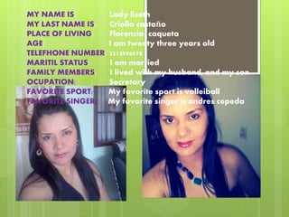 MY NAME IS: Lady liseth 
MY LAST NAME IS: Criollo castaño 
PLACE OF LIVING: Florencia- caqueta 
AGE: I am twenty three years old 
TELEFHONE NUMBER: 3213996978 
MARITIL STATUS: I am married 
FAMILY MEMBERS: I lived with my husband, and my son 
OCUPATION: Secretary 
FAVORITE SPORT: My favorite sport is volleiball 
FAVORITE SINGER: My favorite singer is andres cepeda 
 