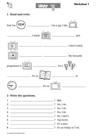 © Oxford University Press
Worksheet 1
IN TU
1
4
1 Read and write.
Psst! I’m . I’m a spy. I like
. I watch and
. I don’t watch
. My favourite
programme is . It’s a
. It’s on at
. It’s on .
2 Write the questions.
1 ? 004.
2 ? Yes, I do.
3 ? Yes, I do.
4 ? Yes, I do.
5 ? No, I don’t.
6 ? Top Secret.
7 ? It’s a quiz.
8 ? It’s on Friday at 7.45.
 
