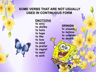 OPINION
to assume
to believe
to consider
to doubt
EMOTIONS
to envy
to dislike
to hate
to hope
to like
to love
to mind
to prefer
to regret
to want
to wish
SOME VERBS THAT ARE NOT USUALLY
USED IN CONTINUOUS FORM
 