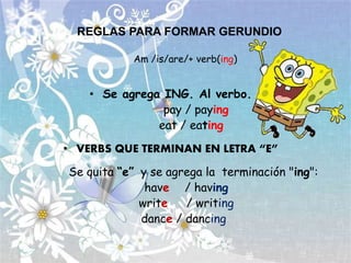 REGLAS PARA FORMAR GERUNDIO
Am /is/are/+ verb(ing)
• Se agrega ING. Al verbo.
pay / paying
eat / eating
• VERBS QUE TERMINAN EN LETRA “E”
Se quita “e” y se agrega la terminación "ing":
have / having
write / writing
dance / dancing
 
