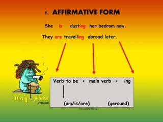 .
1. AFFIRMATIVE FORM
She is dusting her bedrom now.
They are travelling abroad later.
Verb to be + main verb + ing
(am/is/are) (geround)
 