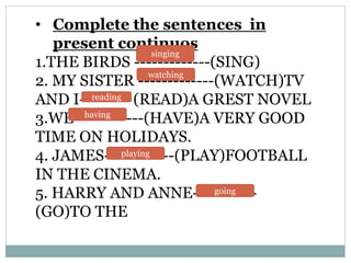 • Complete the sentences in
present continuos
1.THE BIRDS -------------(SING)
2. MY SISTER -------------(WATCH)TV
AND I------ (READ)A GREST NOVEL
3.WE------------(HAVE)A VERY GOOD
TIME ON HOLIDAYS.
4. JAMES------------(PLAY)FOOTBALL
IN THE CINEMA.
5. HARRY AND ANNE-----------
(GO)TO THE
singing
watching
reading
going
having
playing
 