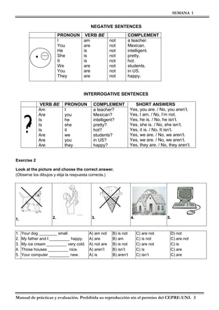 SEMANA 1
Manual de prácticas y evaluación. Prohibida su reproducción sin el permiso del CEPRE-UNI. 3
NEGATIVE SENTENCES
PRONOUN VERB BE COMPLEMENT
I
You
He
She
It
We
You
They
am
are
is
is
is
are
are
are
not
not
not
not
not
not
not
not
a teacher.
Mexican.
intelligent.
pretty.
hot.
students.
in US.
happy.
INTERROGATIVE SENTENCES
VERB BE PRONOUN COMPLEMENT SHORT ANSWERS
Yes, you are. / No, you aren’t.
Yes, I am. / No, I’m not.
Yes, he is. / No, he isn’t.
Yes, she is. / No, she isn’t.
Yes, it is. / No, It isn’t.
Yes, we are. / No, we aren’t.
Yes, we are. / No, we aren’t.
Yes, they are. / No, they aren’t.
Am
Are
Is
Is
Is
Are
Are
Are
I
you
he
she
it
we
you
they
a teacher?
Mexican?
intelligent?
pretty?
hot?
students?
in US?
happy?
Exercise 2
Look at the picture and choose the correct answer.
(Observe los dibujos y elija la respuesta correcta.)
1. 2. 3. 4. 5.
1.
2.
3.
4.
5.
Your dog ________ small.
My father and I _________ happy.
My ice cream _________ very cold.
Those houses _________ nice.
Your computer _________ new.
o
A) am not
A) are
A) not are
A) aren’t
A) is
B) is not
B) am
B) is not
B) isn’t
B) aren’t
C) are not
C) is not
C) are not
C) is
C) isn’t
D) not
C) are not
C) is
C) are
C) are
 