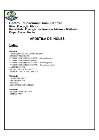 Centro Educacional Brasil Central
Nível: Educação Básica
Modalidade: Educação de Jovens e Adultos a Distância
Etapa: Ensino Médio
APOSTILA DE INGLÊS
Índice
Módulo I
- EXPRESSÕES PARA USO COTIDIANO
- SUBJECT PRONOUNS
- VERBO TO BE (SER OU ESTAR) – forma afirmativa
- VERBO TO BE (forma contraída)
- VERBO TO BE (SER OU ESTAR) – forma negativa
- VERBO TO BE (SER OU ESTAR) – forma interrogativa
- ARTICLES A/AN
- PLURAL DOS SUBSTANTIVOS
- DEMONSTRATIVE PRONOUNS
Módulo II
- SIMPLE PRESENT
- WH QUESTIONS
- MONTHS
- POSSESSIVE ADJECTIVES
Módulo III
- PRESENT CONTINUOUS
- SIMPLE PAST
 