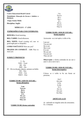Centro Educacional Brasil Central
Modalidade: Educação de Jovens e Adultos- a
Distância
Etapa: Ensino Médio
Disciplina: Inglês
MÓDULO I – 1° ANO
EXPRESSÕES PARA USO COTIDIANO:
BOM DIA: Good morning.
BOA TARDE: Good afternoon.
BOA NOITE: Good evening sz( usa- se
good night para se despedir)
COMO VOCÊ ESTÁ? How are you?
PRAZER EM CONHECÊ – LO: Nice to
meet you
SUBJECT PRONOUNS
I – Eu
YOU – Você
HE – Ele
SHE – Ela
IT – Ele ou ela para objetos, animais ou bebês
WE – Nós
YOU – Vós
THEY – Eles
VERBO TO BE ( SER OU ESTAR) –
forma afirmativa
I am
You are
He is
She is
It is
We are
You are
They are
VERBO TO BE (forma contraída)
I’m
You’re
He’s
She’s
It’s
We’re
You’re
They’re
VERBO TO BE ( SER OU ESTAR) –
forma negativa
Acrescenta –se o not após o verbo to be.
I am not
You are not
He is not
She is not
It is not
We are not
You are not
They are not
Observação: a forma contraída de are not é
aren´t e de is not é isn´t.
VERBO TO BE ( SER OU ESTAR) –
forma interrogativa
Coloca- se o verbo to be em frente ao
pronome.
Am I
Are you
Is he
Is she
Is it
Are we
Are you
Are they
ARTICLES A/AN
A – utilizado no singular antes de consoantes.
Ex: A banana
 