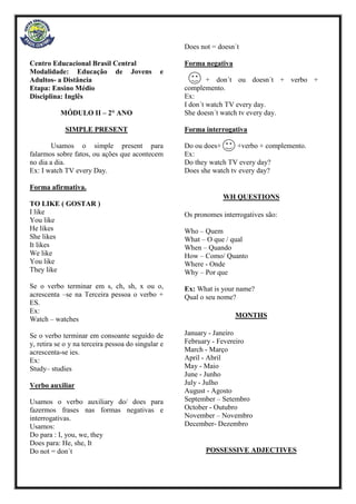 Centro Educacional Brasil Central
Modalidade: Educação de Jovens e
Adultos- a Distância
Etapa: Ensino Médio
Disciplina: Inglês
MÓDULO II – 2° ANO
SIMPLE PRESENT
Usamos o simple present para
falarmos sobre fatos, ou ações que acontecem
no dia a dia.
Ex: I watch TV every Day.
Forma afirmativa.
TO LIKE ( GOSTAR )
I like
You like
He likes
She likes
It likes
We like
You like
They like
Se o verbo terminar em s, ch, sh, x ou o,
acrescenta –se na Terceira pessoa o verbo +
ES.
Ex:
Watch – watches
Se o verbo terminar em consoante seguido de
y, retira se o y na terceira pessoa do singular e
acrescenta-se ies.
Ex:
Study– studies
Verbo auxiliar
Usamos o verbo auxiliary do/ does para
fazermos frases nas formas negativas e
interrogativas.
Usamos:
Do para : I, you, we, they
Does para: He, she, It
Do not = don´t
Does not = doesn´t
Forma negativa
+ don´t ou doesn´t + verbo +
complemento.
Ex:
I don´t watch TV every day.
She doesn´t watch tv every day.
Forma interrogativa
Do ou does+ +verbo + complemento.
Ex:
Do they watch TV every day?
Does she watch tv every day?
WH QUESTIONS
Os pronomes interrogatives são:
Who – Quem
What – O que / qual
When – Quando
How – Como/ Quanto
Where - Onde
Why – Por que
Ex: What is your name?
Qual o seu nome?
MONTHS
January - Janeiro
February - Fevereiro
March - Março
April - Abril
May - Maio
June - Junho
July - Julho
August - Agosto
September – Setembro
October - Outubro
November – Novembro
December- Dezembro
POSSESSIVE ADJECTIVES
 
