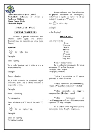 Centro Educacional Brasil Central
Modalidade: Educação de Jovens e
Adultos- a Distância
Etapa: Ensino Médio
Disciplina: Inglês
MÓDULO III – 3° ANO
PRESENT CONTINUOUS
Usamos o present continuous para
falarmos sobre ações que estamos
desenvolvendo no momento, ou sobre plano
futuros.
Fórmula:
+ be + verbo + ing.
Exemplo:
She is sleeping
Se o verbo terminar em e, retira-se o e e
acrescenta-se ing.
Exemplo:
Dance – dancing
Se o verbo terminar em consoante, vogal,
consoante, dobra –se a última consoante e
acrescenta- se ING.
Exemplo:
Swim - swimming
Forma negativa:
Basta adicionar o NOT depois do verbo TO
BE
+ be + not + verbo + ing.
Exemplo:
She is not sleeping
Forma interrogativa
Para transformar uma frase afirmativa
do present continuous em interrogativa,
basta trocar o sujeito e o verbo TO BE de
posição (e coloca-se o “?” claro!).
Be + + verbo + ing.
Exemplo:
Is she sleeping?
SIMPLE PAST
Com o verbo to be
I was
You were
He was
She was
It was
We were
You were
They were
Com os demais verbos:
Se os verbos forem regulares devem se
acrescentar ED ao final do verbo.
Exemplo: Play – played
She played yesterday.
Verbos já terminados em E apenas
ganham o D: dance = danced
Verbos terminados em consoante+y,
perdem o Y e ganham IED: study = studied.
Verbos terminados em vogal+y,
apenas ganham ED: play = played.
Verbos terminados em
vogal+consoante, dobram a última consoante
e ganham ED: stop = stopped
Se os verbos forem irregulares deve-se
memorizar a forma do verbo no passado.
 