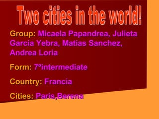Two cities in the world! Group:  Micaela Papandrea, Julieta  Garcia Yebra, Matias Sanchez, Andrea Loria Form:  7ºintermediate Country:  Francia Cities:  Paris,Berena 