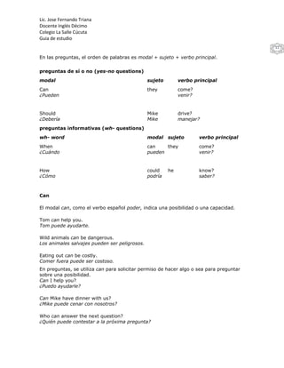Lic. Jose Fernando Triana
Docente Inglés Décimo
Colegio La Salle Cúcuta
Guia de estudio
                                                                                         11

En las preguntas, el orden de palabras es modal + sujeto + verbo principal.


preguntas de sí o no (yes-no questions)
modal                                          sujeto        verbo principal
Can                                            they          come?
¿Pueden                                                      venir?


Should                                         Mike          drive?
¿Debería                                       Mike          manejar?
preguntas informativas (wh- questions)
wh- word                                       modal    sujeto        verbo principal
When                                           can    they            come?
¿Cuándo                                        pueden                 venir?


How                                            could    he            know?
¿Cómo                                          podría                 saber?



Can

El modal can, como el verbo español poder, indica una posibilidad o una capacidad.

Tom can help you.
Tom puede ayudarte.

Wild animals can be dangerous.
Los animales salvajes pueden ser peligrosos.

Eating out can be costly.
Comer fuera puede ser costoso.
En preguntas, se utiliza can para solicitar permiso de hacer algo o sea para preguntar
sobre una posibilidad.
Can I help you?
¿Puedo ayudarle?

Can Mike have dinner with us?
¿Mike puede cenar con nosotros?

Who can answer the next question?
¿Quién puede contestar a la próxima pregunta?
 