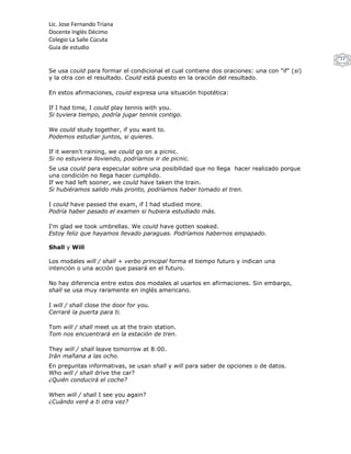 Lic. Jose Fernando Triana
Docente Inglés Décimo
Colegio La Salle Cúcuta
Guia de estudio
                                                                                            13

Se usa could para formar el condicional el cual contiene dos oraciones: una con "if" (si)
y la otra con el resultado. Could está puesto en la oración del resultado.

En estos afirmaciones, could expresa una situación hipotética:

If I had time, I could play tennis with you.
Si tuviera tiempo, podría jugar tennis contigo.

We could study together, if you want to.
Podemos estudiar juntos, si quieres.

If it weren't raining, we could go on a picnic.
Si no estuviera lloviendo, podríamos ir de picnic.
Se usa could para especular sobre una posibilidad que no llega hacer realizado porque
una condición no llega hacer cumplido.
If we had left sooner, we could have taken the train.
Si hubiéramos salido más pronto, podríamos haber tomado el tren.

I could have passed the exam, if I had studied more.
Podría haber pasado el examen si hubiera estudiado más.

I'm glad we took umbrellas. We could have gotten soaked.
Estoy feliz que hayamos llevado paraguas. Podríamos habernos empapado.

Shall y Will

Los modales will / shall + verbo principal forma el tiempo futuro y indican una
intención o una acción que pasará en el futuro.

No hay diferencia entre estos dos modales al usarlos en afirmaciones. Sin embargo,
shall se usa muy raramente en inglés americano.

I will / shall close the door for you.
Cerraré la puerta para ti.

Tom will / shall meet us at the train station.
Tom nos encuentrará en la estación de tren.

They will / shall leave tomorrow at 8:00.
Irán mañana a las ocho.
En preguntas informativas, se usan shall y will para saber de opciones o de datos.
Who will / shall drive the car?
¿Quién conducirá el coche?

When will / shall I see you again?
¿Cuándo veré a ti otra vez?
 