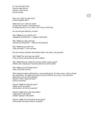 Lic. Jose Fernando Triana
Docente Inglés Décimo
Colegio La Salle Cúcuta
Guia de estudio
                                                                                      14

How will / shall you get here?
¿Cómo llegarás aquí?

What time will / shall we meet?
¿A qué hora vamos a encontrarnos?
En preguntas de sí o no, shall y will no son sinónimos.

Se usa will para solicitar un favor.

Will / Shall you turn off the TV?
¿Apagarás la televisión? = Apaga la televisión.

Will / Shall you stop whining?
¿Pararás de lloriquear? = Para con las quejicas.

Will / Shall you go with me?
¿Irás conmigo? = Ven conmigo.

Se usa will para solicitar información sobre una cosa o una persona.

Will / Shall Tom ever pay you back?
¿Tom nunca te devuelverá lo que te debe?

Will / Shall Mars be visited by humans within twenty years?
¿Marte será visitado por humanos dentro de veinte años?

Will / Shall you be finished soon?
¿Vas a terminar pronto?

Shall pregunta sobre preferencias o recomendaciones. En estos casos, shall y should
son sinónomos. En inglés americano el uso de shall es muy raro, y se encuentra
sólamente en la primera persona.
Should / Shall I close the door?
¿Cierro la puerta?

Should / Shall he close the door?
¿Debe cerrar la puerta?
¿Sería bien si él cierra la puerta?

Should / Shall they come back later?
¿Regresarán más tarde?
¿Deben regresar más tarde?

Should / Shall Tom bring food to the party?
¿Lleva algo Tom para comer a la fiesta?
 