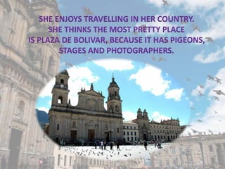 SHE ENJOYS TRAVELLING IN HER COUNTRY.
SHE THINKS THE MOST PRETTY PLACE
IS PLAZA DE BOLIVAR, BECAUSE IT HAS PIGEONS,
STAGES AND PHOTOGRAPHERS.
 
