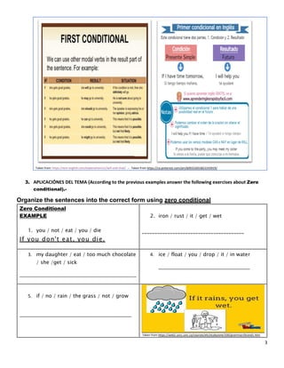 3
Taken from: https://test-english.com/explanation/a1/will-and-shall/ .- Taken from https://co.pinterest.com/pin/609252655822243919/
3. APLICACIÓNES DEL TEMA (According to the previous examples answer the following exercises about Zero
conditional).-
Organize the sentences into the correct form using zero conditional
Zero Conditional
EXAMPLE
1. you / not / eat / you / die
If you don't eat, you die.
2. iron / rust / it / get / wet
________________________________________
3. my daughter / eat / too much chocolate
/ she /get / sick
______________________________________________
4. ice / float / you / drop / it / in water
____________________________________
5. if / no / rain / the grass / not / grow
____________________________________________
Taken from https://web2.uvcs.uvic.ca/courses/elc/studyzone/330/grammar/0cond1.htm
 