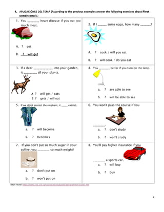 4
1. APLICACIÓNES DEL TEMA (According to the previous examples answer the following exercises about First
conditional).-
1. You ________ heart disease if you eat too
much meat.
A. ? get
B. ? will get
2. If I ______ some eggs, how many _______?
A. ? cook / will you eat
B. ? will cook / do you eat
3. If a deer _____________ into your garden,
it _________ all your plants.
A ? will get / eats
B ? gets / will eat
4. You ________ better if you turn on the lamp.
.
a. ? are able to see
b. ? will be able to see
5. If we don't protect the elephant, it _____ extinct.
a. ? will become
b. ? becomes
6. You won't pass the course if you
________.
a. ? don't study
b. ? won't study
7. If you don't put so much sugar in your
coffee, you ________ so much weight!
a. ? don't put on
b. ? won't put on
8. You'll pay higher insurance if you
________ a sports car.
a. ? will buy
b. ? buy
TAKEN FROM: https://web2.uvcs.uvic.ca/courses/elc/studyzone/330/grammar/1cond1.htm
 