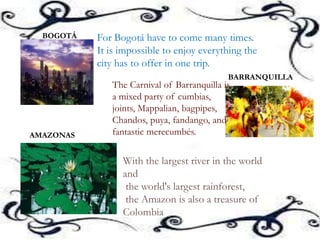 For Bogotá have to come many times.
It is impossible to enjoy everything the
city has to offer in one trip.
BOGOTÁ
BARRANQUILLA
The Carnival of Barranquilla is
a mixed party of cumbias,
joints, Mappalian, bagpipes,
Chandos, puya, fandango, and
fantastic merecumbés.AMAZONAS
With the largest river in the world
and
the world's largest rainforest,
the Amazon is also a treasure of
Colombia
 