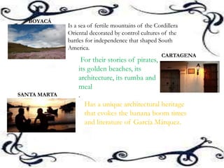 Is a sea of ​​fertile mountains of the Cordillera
Oriental decorated by control cultures of the
battles for independence that shaped South
America.
BOYACÁ
CARTAGENA
For their stories of pirates,
its golden beaches, its
architecture, its rumba and
meal
.SANTA MARTA
Has a unique architectural heritage
that evokes the banana boom times
and literature of García Márquez.
 