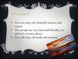 Advantages:
• You can enjoy the beautiful scenery and
nature
• The people are very kind and friendly, you
will feel at home always
• You will enjoy all meals and customs
 