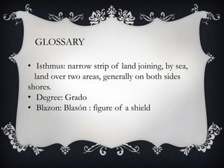 GLOSSARY
• Isthmus: narrow strip of land joining, by sea,
land over two areas, generally on both sides
shores.
• Degree: Grado
• Blazon: Blasón : figure of a shield
 