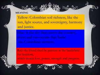 MEANING
Yellow: Colombian soil richness, like the
sun, light source, and sovereignty, harmony
and justice.
Blue: is the sky that covers the country,
rivers and two oceans that bathe
the Colombian territory.
Red: the blood shed by patriots in the battlefield
for freedom,
which means love, power, strength and progress.
 