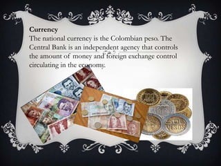 Currency
The national currency is the Colombian peso. The
Central Bank is an independent agency that controls
the amount of money and foreign exchange control
circulating in the economy.
 