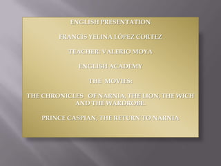 ENGLISH PRESENTATION

        FRANCIS YELINA LÒPEZ CORTEZ

          TEACHER: VALERIO MOYA

             ENGLISH ACADEMY

                THE MOVIES:

THE CHRONICLES OF NARNIA, THE LION, THE WICH
            AND THE WARDROBE.

   PRINCE CASPIAN, THE RETURN TO NARNIA
 