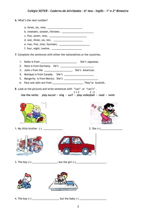 Colégio SOTER - Caderno de Atividades - 6º Ano - Inglês - 1º e 2º Bimestre
3
6. What’s the next number?
a. three, six, nine, _________________________
b. nineteen, sixteen, thirteen, _______________________
c. five, seven, nine, ___________________________
d. one, three, six, ten, _____________________
e. two, five, nine, fourteen, ______________________
f. four, eight, twelve, ______________________
7. Complete the sentences with either the nationalities or the countries.
1. Keiko is from __________________________. She’s Japanese.
2. Hans is from Germany. He’s ________________________.
3. Julie s from the ____________________. She’s American.
4. Monique is from Canada. She’s _____________________.
5. Margarita is from Mexico. She’s ________________________.
6. Paul and John are from ______________________. They’re Scottish.
8. Look at the pictures and write sentences with “can” or “can’t” .
( + ) ( - )
Use the verbs: play soccer - sing - surf - play volleyball - read - swim
1. My little brother (-) ______________ 2. She (+)________________
3. The boy (+) __________________, but the girl (-)______________________.
4. The boy (+) ___________________, but the baby (-) ___________________.
 