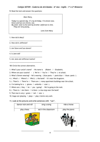 Colégio SOTER - Caderno de Atividades - 6º Ano - Inglês - 1º e 2º Bimestre
4
9- Read the text and answer the questions:
Dear Diary,
Today is a special day. It’s my birthday. I’m eleven now.
Steve and Sue are eleven, too.
My sister Jane is five and my brother Jefferson is nine.
They are very young…
Love from Mary
1. How old is Mary?
_____________________________________
2. How old is Jefferson?
_____________________________________
3. Are Steve and Sue eleven?
_____________________________________
4. Is Jane old?
_____________________________________
5. Are Jane and Jefferson twelve?
_____________________________________
10- Circle the correct alternative.
1. What’s your uncle’s name? - His name is (Robert / Elizabeth).
2. Where are your cousins? - ( We’re / You’re / They’re ) at school.
3. What’s Steven wearing? - He’s wearing ( blue pants / pants blue / blues pants ).
4. ( What’s / Where’s / Who’s ) the bank? - It’s near the drugstore.
5. ( There’s / There’re / There are ) many apartment buildings near the school.
6. I’m looking for a ( gloves / umbrella / coat ).
7. Where are ( they / he / you ) going? - We’re going to the mall.
8. ( There is / Are there / Is there ) a bus stop near the bank?
9. That man is very ( green / tall / new ).
10. Guga can (playing / plays / play ) tennis very well.
11. Look at the pictures and write sentences with “can”.
_________________________ _____________________________
dance rock and roll sing a song ride a horse
play chess eat in the classroom play the piano
 