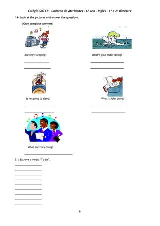 Colégio SOTER - Caderno de Atividades - 6º Ano - Inglês - 1º e 2º Bimestre
6
14– Look at the pictures and answer the questions.
(Give complete answers)
Are they sleeping? What’s your sister doing?
__________________ _____________________
_________________ _____________________
Is he going to sleep? What’s John doing?
_____________________ ________________________
_____________________ ________________________
What are they doing?
__________________________________
5. ) Escreva o verbo “To be”.
___________________
___________________
___________________
___________________
___________________
___________________
___________________
___________________
___________________
 