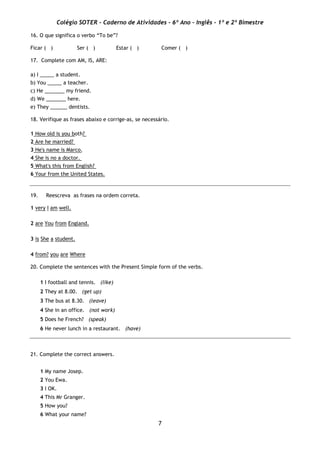Colégio SOTER - Caderno de Atividades - 6º Ano - Inglês - 1º e 2º Bimestre
7
16. O que significa o verbo “To be”?
Ficar ( ) Ser ( ) Estar ( ) Comer ( )
17. Complete com AM, IS, ARE:
a) I _____ a student.
b) You _____ a teacher.
c) He _______ my friend.
d) We _______ here.
e) They ______ dentists.
18. Verifique as frases abaixo e corrige-as, se necessário.
1 How old is you both?
2 Are he married?
3 He's name is Marco.
4 She is no a doctor.
5 What's this from English?
6 Your from the United States.
19. Reescreva as frases na ordem correta.
1 very I am well.
2 are You from England.
3 is She a student.
4 from? you are Where
20. Complete the sentences with the Present Simple form of the verbs.
1 I football and tennis. (like)
2 They at 8.00. (get up)
3 The bus at 8.30. (leave)
4 She in an office. (not work)
5 Does he French? (speak)
6 He never lunch in a restaurant. (have)
21. Complete the correct answers.
1 My name Josep.
2 You Ewa.
3 I OK.
4 This Mr Granger.
5 How you?
6 What your name?
 
